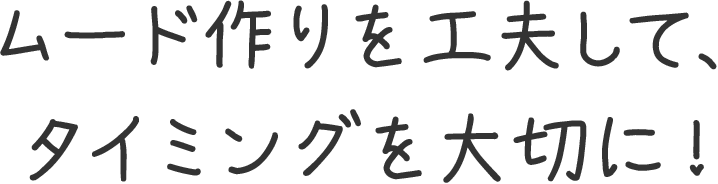 ムード作りを工夫して、タイミングを大切に！